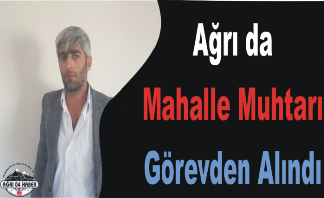 Ağrı da Mahalle Muhtarı Görevden Alındı