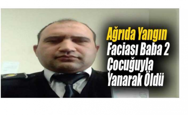 Ağrıda Çıkan Yangında  Baba 2 Çocuğuyla Yanarak Can Verdi