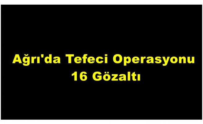 Ağrıda 16 kişi tefecilik iddiası ile gözaltına alındı