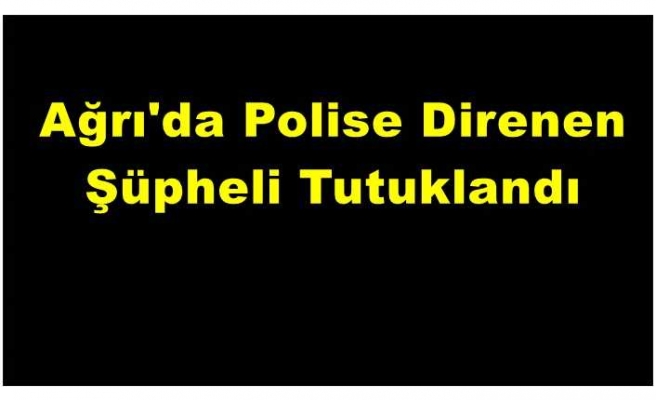 Ağrı da Polise Direnen Şüpheli Tutuklandı