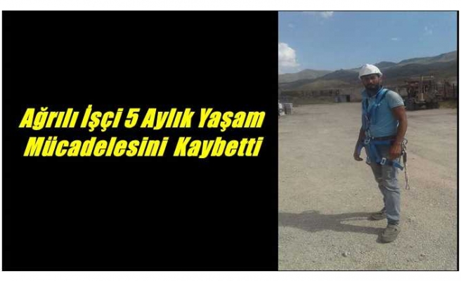 Ağrılı İşçi 5 Aylık Yaşam Mücadelesini Kaybetti