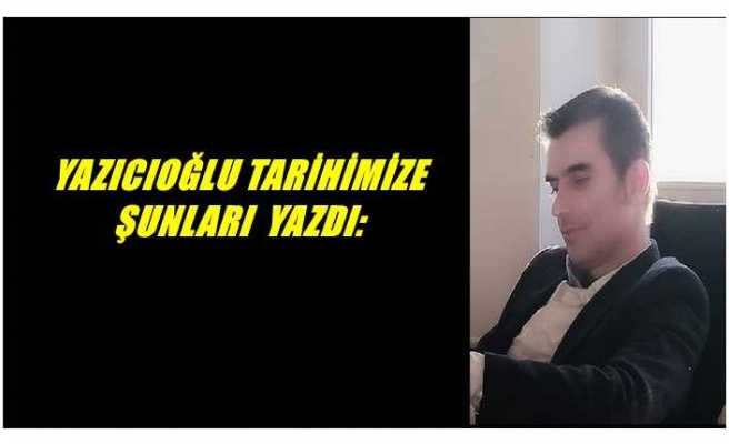 YAZICIOĞLU TARİHİMİZE ŞUNLARI  YAZDI: