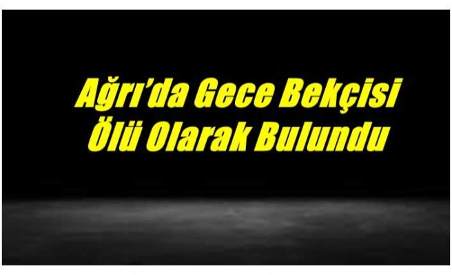 Ağrı’da Gece Bekçisi Ölü Olarak Bulundu