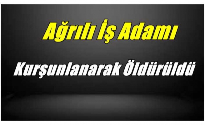 Ağrılı İş Adamı Kurşunlanarak Öldürüldü