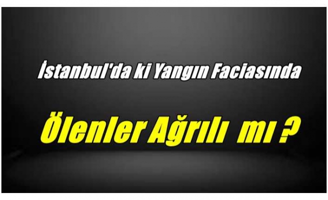 İstanbul Yangınında Ölenler Ağrılı mı ?