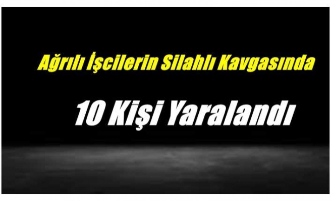 Ağrılı İşçilerin Silahlı Kavgasında 10 Kişi Yaralandı