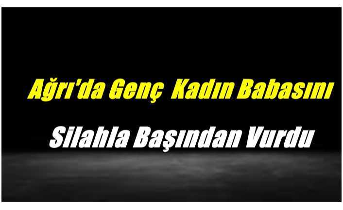 Ağrı'da Genç Kadın Babasını Uyurken Silahla Başından Vurdu